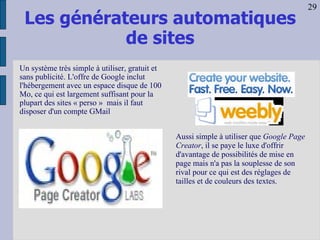 Les générateurs automatiques de sites Aussi simple à utiliser que  Google Page Creator , il se paye le luxe d'offrir d'avantage de possibilités de mise en page mais n'a pas la souplesse de son rival pour ce qui est des réglages de tailles et de couleurs des textes.  Un système très simple à utiliser, gratuit et sans publicité. L'offre de Google inclut l'hébergement avec un espace disque de 100 Mo, ce qui est largement suffisant pour la plupart des sites « perso »  mais il faut disposer d'un compte GMail   29 