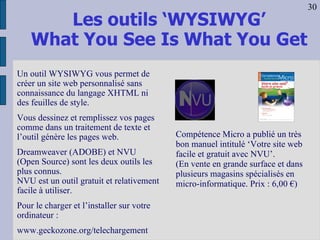 Les outils ‘WYSIWYG’ What You See Is What You Get Compétence Micro a publié un très bon manuel intitulé ‘Votre site web facile et gratuit avec NVU’.  (En vente en grande surface et dans plusieurs magasins spécialisés en micro-informatique. Prix : 6,00 €)  Un outil WYSIWYG vous permet de créer un site web personnalisé sans connaissance du langage XHTML ni des feuilles de style. Vous dessinez et remplissez vos pages comme dans un traitement de texte et l’outil génère les pages web. Dreamweaver (ADOBE) et NVU (Open Source) sont les deux outils les plus connus. NVU est un outil gratuit et relativement facile à utiliser. Pour le charger et l’installer sur votre ordinateur : www.geckozone.org/telechargement 30 
