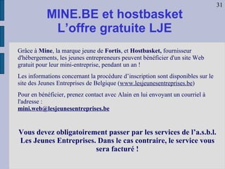 MINE.BE et hostbasket L’offre gratuite LJE Grâce à  Mine , la marque jeune de  Fortis , et  Hostbasket,  fournisseur d'hébergements, les jeunes entrepreneurs peuvent bénéficier d'un site Web gratuit pour leur mini-entreprise, pendant un an ! Les informations concernant la procédure d’inscription sont disponibles sur le site des Jeunes Entreprises de Belgique ( www.lesjeunesentreprises.be ) Pour en bénéficier, prenez contact avec Alain en lui envoyant un courriel à l'adresse : [email_address] Vous devez obligatoirement passer par les services de l’a.s.b.l. Les Jeunes Entreprises. Dans le cas contraire, le service vous sera facturé ! 31 