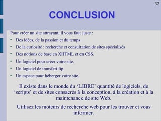 Pour créer un site attrayant, il vous faut juste : Des idées, de la passion et du temps De la curiosité : recherche et consultation de sites spécialisés Des notions de base en XHTML et en CSS. Un logiciel pour créer votre site. Un logiciel de transfert ftp. Un espace pour héberger votre site. CONCLUSION Il existe dans le monde du ‘LIBRE’ quantité de logiciels, de ‘scripts’ et de sites consacrés à la conception, à la création et à la maintenance de site Web. Utilisez les moteurs de recherche web pour les trouver et vous informer. 32 