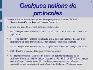 Quelques notions de protocoles Internet utilise un ensemble de protocoles regroupés sous le terme " TCP-IP " ( T ransmission  C ontrol  P rotocol/ I nternet  P rotocol) Voici une liste partielle des protocoles qui sont utilisés : HTTP  (Hyper Texte Transfert Protocol) : c'est celui qu'on utilise pour consulter les pages web  FTP  (File Transfert Protocol) : protocole utilisé pour transférer des fichiers d’un ordinateur à un autre (par exemple, pour ‘charger’ un site sur Internet) SMTP  (Simple Mail Transfert Protocol) : protocole utilisé pour envoyer des mails POP  : C'est le protocole utilisé pour recevoir des mails  IP  (internet Protocol) : L'adresse IP identifie un périphérique réseau ou un ordinateur distant de manière unique (exemple : 192.168.2.1 ou 127.0.0.0). Lorsque vous surfez sur Internet, votre FAI  attribue dynamiquement une adresse particulière à votre ordinateurà partir d’une liste d’adresses IP lui appartenant 5 