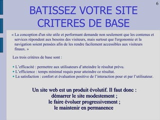 BATISSEZ VOTRE SITE CRITERES DE BASE « La conception d'un site utile et performant demande non seulement que les contenus et services répondent aux besoins des visiteurs, mais surtout que l'ergonomie et la navigation soient pensées afin de les rendre facilement accessibles aux visiteurs finaux. »  Les trois critères de base sont : L’efficacité : permettre aux utilisateurs d’atteindre le résultat prévu. L’efficience : temps minimal requis pour atteindre ce résultat. La satisfaction : confort et évaluation positive de l’interaction pour et par l’utilisateur.  Un site web est un produit évolutif. Il faut donc : démarrer le site modestement ; le faire évoluer progressivement ; le maintenir en permanence   6 