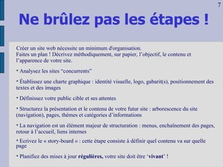 Ne brûlez pas les étapes ! Créer un site web nécessite un minimum d'organisation.   Faites un plan ! Décrivez méthodiquement, sur papier, l’objectif, le contenu et l’apparence de votre site.   Analysez les sites “concurrents” Établissez une charte graphique : identité visuelle, logo, gabarit(s), positionnement des textes et des images Définissez votre public cible et ses attentes Structurez la présentation et le contenu de votre futur site : arborescence du site (navigation), pages, thèmes et catégories d’informations La navigation est un élément majeur de structuration : menus, enchaînement des pages, retour à l’accueil, liens internes Ecrivez le « story-board » : cette étape consiste à définir quel contenu va sur quelle page Planifiez des mises à jour  régulières,  votre site doit être ‘ vivant ’ ! 7 