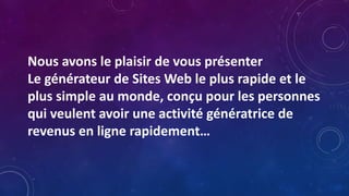 Nous avons le plaisir de vous présenter
Le générateur de Sites Web le plus rapide et le
plus simple au monde, conçu pour les personnes
qui veulent avoir une activité génératrice de
revenus en ligne rapidement…
 