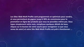 Les Sites Web Multi Profits sont programmés et optimisés pour vendre,
et vous permettent de gagner jusqu'à 90% de commission pour la
promotion en ligne des produits que vous ne possédez même pas. Vous
tapez simplement votre nom, remplissez quelques détails de base,
cliquez sur le bouton de votre souris (pour enregistrer ce que vous
venez de saisir) et votre Site Web Multi Profits est prêt à fonctionner ...
 
