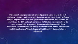 Maintenant, vous pouvez avoir en quelques clics votre propre site web
générateur de revenus clés-en mains. Pour activer votre site, il vous suffira de
remplir un petit formulaire avec quelques informations de base tels que vos
identifiants des différentes plates formes d'affiliation, vos informations de
paiement et choisir vos options de personnalisation dans des listes
déroulantes. Votre entreprise numérique est constitué d'un Site e-Commerce
Multilingue Français/Anglais/Espagnol ( et bientôt Portugais, Italien et
Allemand).
 