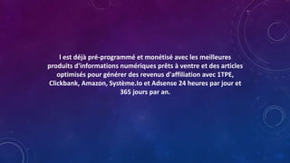 l est déjà pré-programmé et monétisé avec les meilleures
produits d'informations numériques prêts à ventre et des articles
optimisés pour générer des revenus d'affiliation avec 1TPE,
Clickbank, Amazon, Système.Io et Adsense 24 heures par jour et
365 jours par an.
 