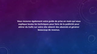 Vous recevrez également votre guide de prise en main qui vous
explique toutes les techniques pour faire de la publicité pour
attirer du trafic sur votre site obtenir des abonnés et générer
beaucoup de revenus.
 