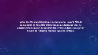 Votre Site Web MultiProfits permet de gagner jusqu'à 70% de
commission en faisant la promotion de produits que vous ne
possédez même pas et de générer des revenus Adsense sans avoir
besoin de rédiger la moindre ligne de contenu.
 