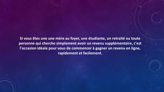 Si vous êtes une une mère au foyer, une étudiante, un retraité ou toute
personne qui cherche simplement avoir un revenu supplémentaire, c'est
l'occasion idéale pour vous de commencer à gagner un revenu en ligne,
rapidement et facilement.
 
