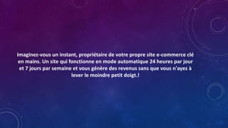 Imaginez-vous un instant, propriétaire de votre propre site e-commerce clé
en mains. Un site qui fonctionne en mode automatique 24 heures par jour
et 7 jours par semaine et vous génère des revenus sans que vous n'ayez à
lever le moindre petit doigt.!
 