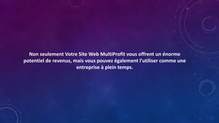 Non seulement Votre Site Web MultiProfit vous offrent un énorme
potentiel de revenus, mais vous pouvez également l'utiliser comme une
entreprise à plein temps.
 