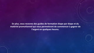 En plus, vous recevrez des guides de formation étape par étape et du
matériel promotionnel qui vous permettront de commencer à gagner de
l'argent en quelques heures.
 