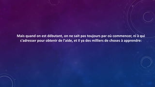 Mais quand on est débutant, on ne sait pas toujours par où commencer, ni à qui
s'adresser pour obtenir de l'aide, et il ya des milliers de choses à apprendre:
 