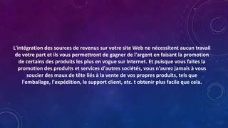 L'intégration des sources de revenus sur votre site Web ne nécessitent aucun travail
de votre part et ils vous permettront de gagner de l'argent en faisant la promotion
de certains des produits les plus en vogue sur Internet. Et puisque vous faites la
promotion des produits et services d'autres sociétés, vous n'aurez jamais à vous
soucier des maux de tête liés à la vente de vos propres produits, tels que
l'emballage, l'expédition, le support client, etc. t obtenir plus facile que cela.
 