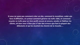 Si vous ne savez pas comment créer un site, comment le monétiser, coder vos
liens d'affiliation, et surtout comment générer du trafic ciblé, et comment
recycler ce trafic pour en tirer profit encore et encore, vendre et fidéliser les
clients, eh bien vous n'êtes pas à l'abri des erreurs que font la plupart des
débutants et qui les écartent du chemin de la réussite....
 
