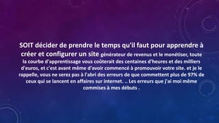 SOIT décider de prendre le temps qu'il faut pour apprendre à
créer et configurer un site générateur de revenus et le monétiser, toute
la courbe d'apprentissage vous coûterait des centaines d'heures et des milliers
d'euros, et c'est avant même d'avoir commencé à promouvoir votre site. et je le
rappelle, vous ne serez pas à l'abri des erreurs de que commettent plus de 97% de
ceux qui se lancent en affaires sur internet. .. Les erreurs que j'ai moi même
commises à mes débuts .
 