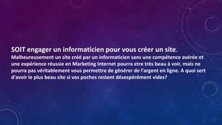 SOIT engager un informaticien pour vous créer un site.
Malheureusement un site créé par un informaticien sans une compétence avérée et
une expérience réussie en Marketing Internet pourra etre très beau à voir, mais ne
pourra pas véritablement vous permettre de générer de l'argent en ligne. A quoi sert
d'avoir le plus beau site si vos poches restent désespérément vides?
 