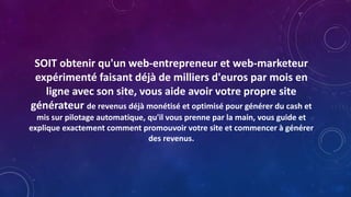 SOIT obtenir qu'un web-entrepreneur et web-marketeur
expérimenté faisant déjà de milliers d'euros par mois en
ligne avec son site, vous aide avoir votre propre site
générateur de revenus déjà monétisé et optimisé pour générer du cash et
mis sur pilotage automatique, qu'il vous prenne par la main, vous guide et
explique exactement comment promouvoir votre site et commencer à générer
des revenus.
 