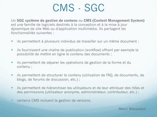 CMS - SGC
Un SGC système de gestion de contenu ou CMS (Content Management System)
est une famille de logiciels destinés à la conception et à la mise à jour
dynamique de site Web ou d'application multimédia. Ils partagent les
fonctionnalités suivantes :

—  ils permettent à plusieurs individus de travailler sur un même document ;

—  ils fournissent une chaîne de publication (workflow) offrant par exemple la
   possibilité de mettre en ligne le contenu des documents ;

—  ils permettent de séparer les opérations de gestion de la forme et du
   contenu ;

—  ils permettent de structurer le contenu (utilisation de FAQ, de documents, de
   blogs, de forums de discussion, etc.) ;

—  ils permettent de hiérarchiser les utilisateurs et de leur attribuer des rôles et
   des permissions (utilisateur anonyme, administrateur, contributeur, etc.) ;

—  certains CMS incluent la gestion de versions.

                                                                    Merci Wikipedia!
 