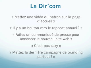 La Dir’com
 « Mettez une vidéo du patron sur la page
                d’accueil »
« Il y a un bouton vers le rapport annuel ? »
 « Faites un communiqué de presse pour
      annoncer le nouveau site web »
             « C’est pas sexy »
« Mettez la dernière campagne de branding
                 partout ! »
 