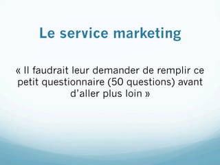 Le service marketing

« Il faudrait leur demander de remplir ce
petit questionnaire (50 questions) avant
              d’aller plus loin »
 