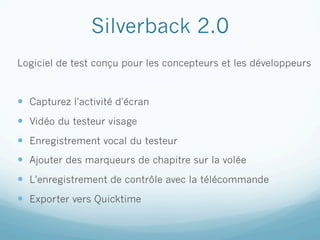 Silverback 2.0
Logiciel de test conçu pour les concepteurs et les développeurs


—  Capturez l'activité d'écran
—  Vidéo du testeur visage
—  Enregistrement vocal du testeur
—  Ajouter des marqueurs de chapitre sur la volée
—  L'enregistrement de contrôle avec la télécommande
—  Exporter vers Quicktime
 