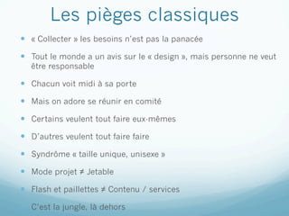 Les pièges classiques
—  « Collecter » les besoins n’est pas la panacée

—  Tout le monde a un avis sur le « design », mais personne ne veut
   être responsable

—  Chacun voit midi à sa porte

—  Mais on adore se réunir en comité

—  Certains veulent tout faire eux-mêmes

—  D’autres veulent tout faire faire

—  Syndrôme « taille unique, unisexe »

—  Mode projet ≠ Jetable
—  Flash et paillettes ≠ Contenu / services

—  C’est la jungle, là dehors
 
