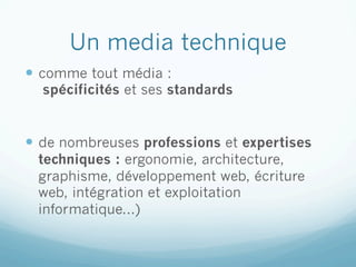 Un media technique
—  comme tout média :
  spécificités et ses standards


—  de nombreuses professions et expertises
  techniques : ergonomie, architecture,
  graphisme, développement web, écriture
  web, intégration et exploitation
  informatique...)
 