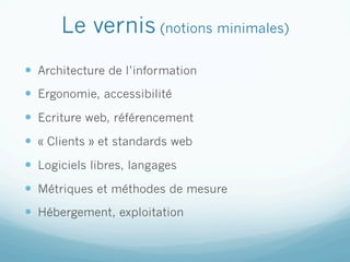 Le vernis (notions minimales)
—  Architecture de l’information
—  Ergonomie, accessibilité
—  Ecriture web, référencement
—  « Clients » et standards web
—  Logiciels libres, langages
—  Métriques et méthodes de mesure
—  Hébergement, exploitation
 