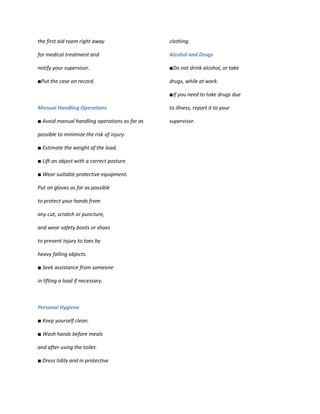 the first aid room right away                  clothing.

for medical treatment and                      Alcohol and Drugs

notify your supervisor.                        ■Do not drink alcohol, or take

■Put the case on record.                       drugs, while at work.

                                               ■If you need to take drugs due

Manual Handling Operations                     to illness, report it to your

■ Avoid manual handling operations as far as   supervisor.

possible to minimize the risk of injury.

■ Estimate the weight of the load.

■ Lift an object with a correct posture.

■ Wear suitable protective equipment.

Put on gloves as far as possible

to protect your hands from

any cut, scratch or puncture,

and wear safety boots or shoes

to prevent injury to toes by

heavy falling objects.

■ Seek assistance from someone

in lifting a load if necessary.



Personal Hygiene

■ Keep yourself clean.

■ Wash hands before meals

and after using the toilet.

■ Dress tidily and in protective
 