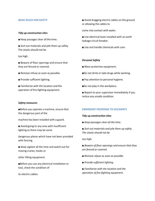 BASIC RULES FOR SAFETY                           ■ Avoid dragging electric cables on the ground
                                                 or allowing the cables to

                                                 come into contact with water.
Tidy up construction sites
                                                 ■ Use electrical tools installed with an earth
■ Keep passages clear all the time.              leakage circuit breaker.
■ Sort out materials and pile them up safely.    ■ Use and handle chemicals with care.
The stacks should not be

too high.
                                                 Personal Safety
■ Beware of floor openings and ensure that
they are fenced or covered.                      ■ Wear protective equipment.

■ Remove refuse as soon as possible.             ■Do not drink or take drugs while working.

■ Provide sufficient lighting.                   ■ Pay attention to personal hygiene.

■ Familiarize with the location and the          ■Do not play in the workplace.
operation of fire-fighting equipment.
                                                 ■ Report to your supervisor immediately if you
                                                 notice any unsafe condition.

Safety measures

■Before you operate a machine, ensure that       EMERGENCY RESPONSE TO ACCIDENTS
the dangerous part of the
                                                 Tidy up construction sites
machine has been installed with a guard.
                                                 ■ Keep passages clear all the time.
■ Avoid going to any area with insufficient
                                                 ■ Sort out materials and pile them up safely.
lighting as there may be some
                                                 The stacks should not be
dangerous places which have not been provided
with fencing.                                    too high.

■ Keep vigilant all the time and watch out for   ■ Beware of floor openings and ensure that they
moving cranes, hooks or                          are fenced or covered.

other lifting equipment.                         ■ Remove refuse as soon as possible.

■Before you use any electrical installation or   ■ Provide sufficient lighting.
tool, check the condition of                     ■ Familiarize with the location and the
its electric cables.                             operation of fire-fighting equipment.
 
