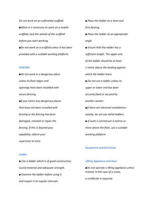 Do not work on an unfinished scaffold.          ■ Place the ladder on a level and

■When it is necessary to work on a mobile       firm footing.

scaffold, lock the wheels of the scaffold       ■ Place the ladder at an appropriate

before you start working.                       angle.

■Do not work on a scaffold unless it has been   ■ Ensure that the ladder has a

provided with a suitable working platform.      sufficient length. The upper end

                                                of the ladder should be at least

FENCING                                         1 metre above the landing against

■Do not work in a dangerous place               which the ladder leans.

unless its floor edges and                      ■ Do not use a ladder unless its

openings have been installed with               upper or lower end has been

secure fencing.                                 securely fixed or secured by

■If you notice any dangerous places             another worker.

that have not been installed with               ■If there are electrical installations

fencing or the fencing has been                 nearby, do not use metal ladders.

damaged, reinstall or repair the                ■ If work is carried out 2 metres or

fencing. If this is beyond your                 more above the floor, use a suitable

capability, inform your                         working platform

supervisor at once.

                                                Equipment and Electricity

Ladder

■ Use a ladder which is of good construction,   Lifting Appliance and Gear

sound material and adequate strength.           ■Do not operate a lifting appliance unless
                                                trained. In the case of a crane,
■ Examine the ladder before using it
                                                a certificate is required.
and inspect it at regular intervals.
 