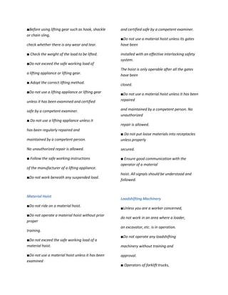 ■Before using lifting gear such as hook, shackle   and certified safe by a competent examiner.
or chain sling,
                                                   ■Do not use a material hoist unless its gates
check whether there is any wear and tear.          have been

■ Check the weight of the load to be lifted.       installed with an effective interlocking safety
                                                   system.
■Do not exceed the safe working load of
                                                   The hoist is only operable after all the gates
a lifting appliance or lifting gear.               have been
■ Adopt the correct lifting method.                closed.
■Do not use a lifting appliance or lifting gear    ■Do not use a material hoist unless it has been
unless it has been examined and certified          repaired

safe by a competent examiner.                      and maintained by a competent person. No
                                                   unauthorized
■ Do not use a lifting appliance unless it
                                                   repair is allowed.
has been regularly repaired and
                                                   ■ Do not put loose materials into receptacles
maintained by a competent person.                  unless properly

No unauthorized repair is allowed.                 secured.

■ Follow the safe working instructions             ■ Ensure good communication with the
                                                   operator of a material
of the manufacturer of a lifting appliance.
                                                   hoist. All signals should be understood and
■Do not work beneath any suspended load.
                                                   followed.



Material Hoist
                                                   Loadshifting Machinery
■Do not ride on a material hoist.
                                                   ■Unless you are a worker concerned,
■Do not operate a material hoist without prior
                                                   do not work in an area where a loader,
proper
                                                   an excavator, etc. is in operation.
training.
                                                   ■Do not operate any loadshifting
■Do not exceed the safe working load of a
material hoist.                                    machinery without training and

■Do not use a material hoist unless it has been    approval.
examined
                                                   ■ Operators of forklift trucks,
 