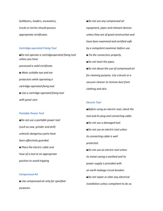 bulldozers, loaders, excavators,                  ■Do not use any compressed air

trucks or lorries should possess                  equipment, pipes and relevant devices

appropriate certificates.                         unless they are of good construction and

                                                  have been examined and certified safe

Cartridge-operated Fixing Tool                    by a competent examiner before use.

■Do not operate a cartridgeoperated fixing tool   ■ Fix the connectors properly.
unless you have
                                                  ■Do not twist the pipes.
possessed a valid certificate.
                                                  ■Do not abuse the use of compressed air
■ Wear suitable eye and ear
                                                  for cleaning purpose. Use a brush or a
protectors while operating a
                                                  vacuum cleaner to remove dust from
cartridge-operated fixing tool.
                                                  clothing and skin.
■ Use a cartridge-operated fixing tool

with great care.
                                                  Electric Tool

                                                  ■Before using an electric tool, check the
Portable Power Tool
                                                  tool and its plug and connecting cable.
■Do not use a portable power tool
                                                  ■Do not use a damaged tool.
(such as saw, grinder and drill)
                                                  ■Do not use an electric tool unless
unlessits dangerous parts have
                                                  its connecting cable is well
been effectively guarded.
                                                  protected.
■ Place the electric cable and
                                                  ■Do not use an electric tool unless
hose of a tool at an appropriate
                                                  its metal casing is earthed and its
position to avoid tripping
                                                  power supply is provided with

                                                  an earth leakage circuit breaker.
Compressed Air
                                                  ■Do not repair or alter any electrical
■ Use compressed air only for specified
                                                  installation unless competent to do so.
purposes.
 