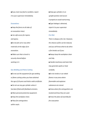 ■If you meet any fault or problem, report           ■ Keep gas cylinders in an

it to your supervisor immediately.                  upright position and secure

                                                    it properly to avoid overturning.

Excavations                                         ■If gas leakage is detected,

■ Keep the fence on all sides of                    report it to your supervisor

an excavation intact.                               immediately.

■ Use safe access for ingress                       Fire Risk

and egress.                                         There is always a fire risk. However,

■Do not pile soil or any other                      the chances of fire can be reduced,

materials at the edge of an                         and you will know what to do when

excavation.                                         a fire breaks out if you:

■ Make sure that a trench is                        ■Always keep the workplace clean

securely shored before                              and tidy.

working in it.                                      ■ Handle machinery and tools that

                                                    may generate sparks or heat

Gas Welding and Flame Cutting                       carefully.

■Do not use the equipment for gas welding           ■Do not smoke or use naked

or flame cutting unless you have attained           flames in any area where

the age of 18 years and hold a valid certificate.   flammable and explosive

■ Do not use any gas cylinder unless it             substances are stored.

has been fitted with flashback arrestors.           ■ Know where fire extinguishers are

■ Wear personal protective equipment.               located and how they are used.

■ Keep the workplace clean.                         ■ Know the place of assembly for

■ Place fire extinguishers                          fire evacuation

within reach.
 