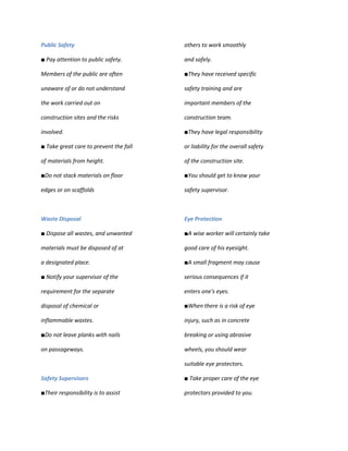Public Safety                           others to work smoothly

■ Pay attention to public safety.       and safely.

Members of the public are often         ■They have received specific

unaware of or do not understand         safety training and are

the work carried out on                 important members of the

construction sites and the risks        construction team.

involved.                               ■They have legal responsibility

■ Take great care to prevent the fall   or liability for the overall safety

of materials from height.               of the construction site.

■Do not stack materials on floor        ■You should get to know your

edges or on scaffolds                   safety supervisor.



Waste Disposal                          Eye Protection

■ Dispose all wastes, and unwanted      ■A wise worker will certainly take

materials must be disposed of at        good care of his eyesight.

a designated place.                     ■A small fragment may cause

■ Notify your supervisor of the         serious consequences if it

requirement for the separate            enters one's eyes.

disposal of chemical or                 ■When there is a risk of eye

inflammable wastes.                     injury, such as in concrete

■Do not leave planks with nails         breaking or using abrasive

on passageways.                         wheels, you should wear

                                        suitable eye protectors.

Safety Supervisors                      ■ Take proper care of the eye

■Their responsibility is to assist      protectors provided to you.
 