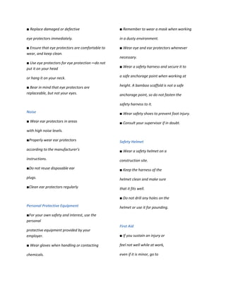 ■ Replace damaged or defective                     ■ Remember to wear a mask when working

eye protectors immediately.                        in a dusty environment.

■ Ensure that eye protectors are comfortable to    ■ Wear eye and ear protectors whenever
wear, and keep clean.
                                                   necessary.
■ Use eye protectors for eye protection ─ do not
put it on your head                                ■ Wear a safety harness and secure it to

or hang it on your neck.                           a safe anchorage point when working at

■ Bear in mind that eye protectors are             height. A bamboo scaffold is not a safe
replaceable, but not your eyes.                    anchorage point, so do not fasten the

                                                   safety harness to it.
Noise                                              ■ Wear safety shoes to prevent foot injury.
■ Wear ear protectors in areas                     ■ Consult your supervisor if in doubt.
with high noise levels.

■Properly wear ear protectors                      Safety Helmet
according to the manufacturer's                    ■ Wear a safety helmet on a
instructions.                                      construction site.
■Do not reuse disposable ear                       ■ Keep the harness of the
plugs.                                             helmet clean and make sure
■Clean ear protectors regularly                    that it fits well.

                                                   ■ Do not drill any holes on the
Personal Protective Equipment                      helmet or use it for pounding.
■For your own safety and interest, use the
personal
                                                   First Aid
protective equipment provided by your
employer.                                          ■ If you sustain an injury or

■ Wear gloves when handling or contacting          feel not well while at work,

chemicals.                                         even if it is minor, go to
 