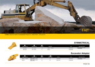 TURBO MANUFACTURER OF ENGENEERED PRODUCTS · SPARE PARTS · CATALOG 2014
FAIT
PAGE-104
TURBO PART Nº WEIGHT
DESCRIPTION
SYMMETRICAL
Excavator Adapter
7042-25SYL
7042-27SYL
FAIT- Tip SYL
FAIT- Tip SYL
3.2
6
6042-91（7042-36）
6042-74
P01206-01N
P01206-02N
POCLAIN:60,61,70 75,85,
CASE:688,888
PIN MACHINE MODEL
ADAPTER
TURBO PART Nº WEIGHT
DESCRIPTION
6042-91（7042-36）
6042-74
FAIT-excavator adapter
Blade 35mm
FAIT-excavator adapter
Blade 40mm
35
40
6.1
14
7042-25SYL
7042-27SYL
P01206-01N
P01206-02N
POCLAIN:60,61,70 75,85
CASE:688,888
TEETH PIN MACHINE MODEL
BLADE SIZE
 
