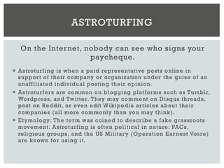 On the Internet, nobody can see who signs your
paycheque.
¡  Astroturfing is when a paid representative posts online in
support of their company or organization under the guise of an
unaffiliated individual posting their opinion.
¡  Astroturfers are common on blogging platforms such as Tumblr,
Wordpress, and Twitter. They may comment on Disqus threads,
post on Reddit, or even edit Wikipedia articles about their
companies (all more commonly than you may think).
¡  Etymology: The term was coined to describe a fake grassroots
movement. Astroturfing is often political in nature: PACs,
religious groups, and the US Military (Operation Earnest Voice)
are known for using it.
ASTROTURFING
 