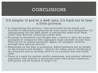 It’s simple: if you’re a web user, it’s hard not to lose
a little privacy.
¡  In researching this project, I was astounded by the depth and
breadth of information collected by most major tech companies. It’s
unsurprising that the NSA chose to precipitate leaks from them,
rather than directly collecting citizen data.
¡  Focusing on Facebook and Google was a choice to give two prime
examples of companies who aggregate huge amounts of user data.
They are by no means exclusive. Apple, for example, collects
through their devices heavily.
¡  Skepticism on the web is necessary. Advertisements are no longer
on the banners and borders – they’re the video you’re watching or
the blog post you’re reading. And it’s no accident that you found
them.
¡  There is a need for greater public awareness, and greater industry
regulation. The internet is maturing faster than social constructs
and policy can be formed to reign it in.
CONCLUSIONS
 