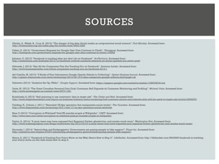 Oboler, A.,Welsh, K., Cruz, K. (2012) “The danger of big data: Social media as computational social science”.First Monday. Accessed from:
http://firstmonday.org/ojs/index.php/fm/article/view/3993/3269
Fisher, D. (2014) “Government Requests for Google User Data Continue to Climb”. Threatpost. Accessed from:
http://threatpost.com/government-requests-for-google-user-data-continue-to-climb/105066
Johnson, C. (2013) “Facebook is tracking what you don’t do on Facebook”.ArsTechnica.Accessed from:
http://arstechnica.com/business/2013/12/facebook-collects-conducts-research-on-status-updates-you-never-post/
Edwards, J. (2014) “See All the Companies That Are TrackingYou on Facebook”.Business Insider. Accessed from:
http://www.businessinsider.com/block-companies-tracking-you-on-facebook-2014-1
del Castillo, M. (2013) “6 Kinds ofYour Information Google Openly Admits to Collecting”. Upstart Business Journal.Accessed from:
http://upstart.bizjournals.com/news/technology/2013/08/15/6-data-categories-google-collects.html?page=all
Unknown (2014) “Analytics Set Up (Web)”. Google Support. Accessed from: https://support.google.com/analytics/answer/1086338?hl=en
Geist, M. (2013) “The Great Canadian Personal Data Grab Continues: Bell Expands its Consumer Monitoring and Profiling”. Michael Geist. Accessed from:
http://www.michaelgeist.ca/content/view/6977/125/
Krashinsky, S. (2013) “Bell planning to use customers’ data to target ads”. The Globe and Mail. Accessed from:
http://www.theglobeandmail.com/report-on-business/industry-news/marketing/bell-customer-phone-and-internet-data-will-be-used-to-target-ads/article14984876/
Fielding, N., Cobain, I. (2011) “Revealed: US Spy operation that manipulates social media”.The Guardian. Accessed from:
http://www.theguardian.com/technology/2011/mar/17/us-spy-operation-social-networks
Blue,V. (2012) “Corruption in Wikiland? Paid PR scandal erupts at Wikipedia”.CNET. Accessed from:
http://www.cnet.com/news/corruption-in-wikiland-paid-pr-scandal-erupts-at-wikipedia/
Taylor, A. (2014) “A stray tweet may have exposed Paul Kagame’s Twitter ghostwriter, and maybe much more”.Washington Post. Accessed from:
http://www.washingtonpost.com/blogs/worldviews/wp/2014/03/07/a-stray-tweet-may-have-exposed-paul-kagames-twitter-ghostwriter-and-maybe-much-more/
Horrocks, I. (2014) “Astroturfing and Sockpuppetry: Governments are paying people to fake support”. Planet Ivy. Accessed from:
http://planetivy.com/dogma/91697/astroturfing-sockpuppetry-governments-paying-people-fake-support/
Henry, A. (2011) “Facebook Is TrackingYour Every Move on the Web; Here’s How to Stop It”. LifeHacker. Accessed from: http://lifehacker.com/5843969/facebook-is-tracking-
your-every-move-on-the-web-heres-how-to-stop-it
SOURCES
 