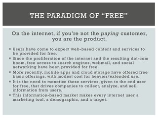 On the internet, if you’re not the paying customer,
you are the product.
¡  Users have come to expect web-based content and services to
be provided for free.
¡  Since the proliferation of the internet and the resulting dot-com
boom, free access to search engines, webmail, and social
networking have been provided for free.
¡  More recently, mobile apps and cloud storage have offered free
basic offerings, with modest cost for heavier/extended use.
¡  It is the need to monetize these services, given to the end user
for free, that drives companies to collect, analyze, and sell
information from users.
¡  This information-based market makes every internet user a
marketing tool, a demographic, and a target.
THE PARADIGM OF “FREE”
 