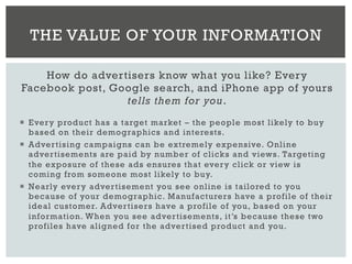 How do advertisers know what you like? Every
Facebook post, Google search, and iPhone app of yours
tells them for you.
¡  Every product has a target market – the people most likely to buy
based on their demographics and interests.
¡  Advertising campaigns can be extremely expensive. Online
advertisements are paid by number of clicks and views. Targeting
the exposure of these ads ensures that every click or view is
coming from someone most likely to buy.
¡  Nearly every advertisement you see online is tailored to you
because of your demographic. Manufacturers have a profile of their
ideal customer. Advertisers have a profile of you, based on your
information. When you see advertisements, it’s because these two
profiles have aligned for the advertised product and you.
THE VALUE OF YOUR INFORMATION
 