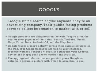 Google isn’t a search engine anymore, they’re an
advertising company. Their public-facing products
serve to collect information to market with or sell.
¡  Google products are ubiquitous on the web. They’re often the
best or most popular of their kind: Search, YouTube, Gmail,
Maps, Drive, Docs, Android OS, and the Play Store.
¡  Google tracks a user’s activity across their various services on
the web. Your Gmail messages are tied to your searches,
recently watched YouTube videos, and (through your Android
device and Maps) your phone number and location.
¡  The aggregated information you provide gives Google an
extremely accurate picture with which to advertise to you.
GOOGLE
 