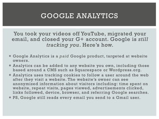 You took your videos off YouTube, migrated your
email, and closed your G+ account. Google is still
tracking you. Here’s how.
¡  Google Analytics is a paid Google product, targeted at website
owners.
¡  Analytics can be added to any website you own, including those
based around a CMS such as Squarespace or Wordpress.org.
¡  Analytics uses tracking cookies to follow a user around the web
after they visit a website. The website’s owner can see
anonymized information about visitors including: time spent on
website, repeat visits, pages viewed, advertisements clicked,
links followed, device, browser, and referring Google searches.
¡  PS, Google still reads every email you send to a Gmail user.
GOOGLE ANALYTICS
 