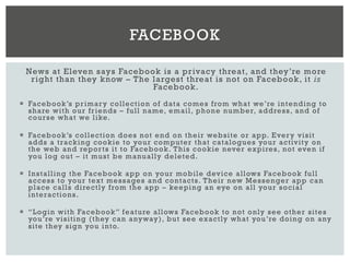 News at Eleven says Facebook is a privacy threat, and they’re more
right than they know – The largest threat is not on Facebook, it is
Facebook.
¡  Facebook’s primary collection of data comes from what we’re intending to
share with our friends – full name, email, phone number, address, and of
course what we like.
¡  Facebook’s collection does not end on their website or app. Every visit
adds a tracking cookie to your computer that catalogues your activity on
the web and reports it to Facebook. This cookie never expires, not even if
you log out – it must be manually deleted.
¡  Installing the Facebook app on your mobile device allows Facebook full
access to your text messages and contacts. Their new Messenger app can
place calls directly from the app – keeping an eye on all your social
interactions.
¡  “Login with Facebook” feature allows Facebook to not only see other sites
you’re visiting (they can anyway), but see exactly what you’re doing on any
site they sign you into.
FACEBOOK
 