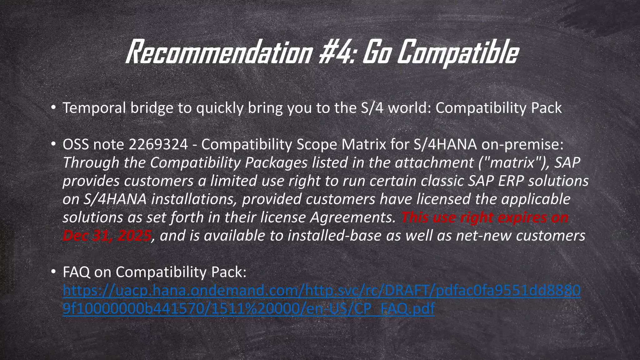 Recommendation #4: Go Compatible
• Temporal bridge to quickly bring you to the S/4 world: Compatibility Pack
• OSS note 2269324 - Compatibility Scope Matrix for S/4HANA on-premise:
Through the Compatibility Packages listed in the attachment ("matrix"), SAP
provides customers a limited use right to run certain classic SAP ERP solutions
on S/4HANA installations, provided customers have licensed the applicable
solutions as set forth in their license Agreements. This use right expires on
Dec 31, 2025, and is available to installed-base as well as net-new customers
• FAQ on Compatibility Pack:
https://uacp.hana.ondemand.com/http.svc/rc/DRAFT/pdfac0fa9551dd8880
9f10000000b441570/1511%20000/en-US/CP_FAQ.pdf
 