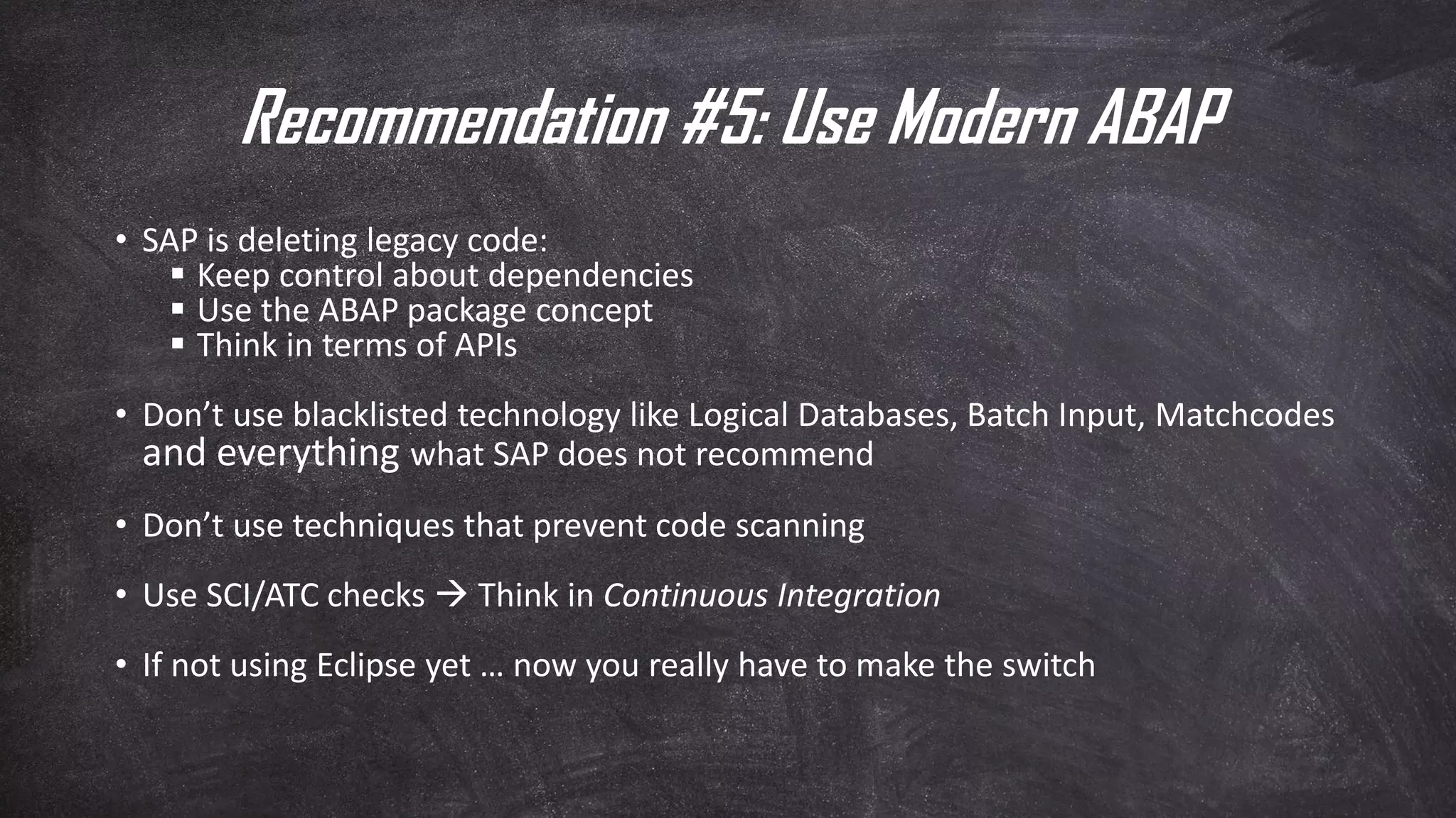 Recommendation #5: Use Modern ABAP
• SAP is deleting legacy code:
▪ Keep control about dependencies
▪ Use the ABAP package concept
▪ Think in terms of APIs
• Don’t use blacklisted technology like Logical Databases, Batch Input, Matchcodes
and everything what SAP does not recommend
• Don’t use techniques that prevent code scanning
• Use SCI/ATC checks  Think in Continuous Integration
• If not using Eclipse yet … now you really have to make the switch
 