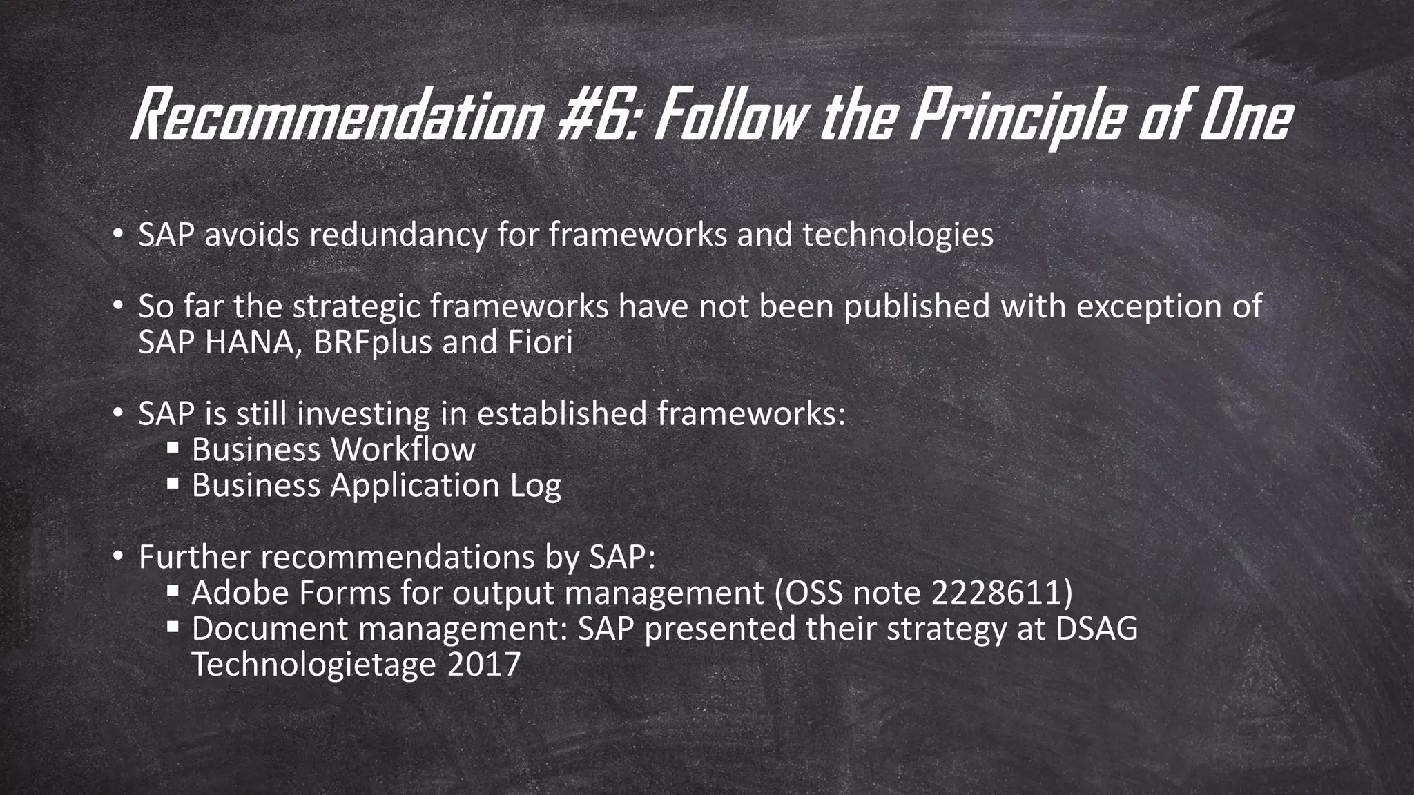 Recommendation #6: Follow the Principle of One
• SAP avoids redundancy for frameworks and technologies
• So far the strategic frameworks have not been published with exception of
SAP HANA, BRFplus and Fiori
• SAP is still investing in established frameworks:
▪ Business Workflow
▪ Business Application Log
• Further recommendations by SAP:
▪ Adobe Forms for output management (OSS note 2228611)
▪ Document management: SAP presented their strategy at DSAG
Technologietage 2017
 